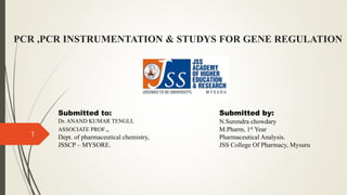 PCR ,PCR INSTRUMENTATION & STUDYS FOR GENE REGULATION
Submitted to:
Dr. ANAND KUMAR TENGLI,
ASSOCIATE PROF.,
Dept. of pharmaceutical chemistry,
JSSCP – MYSORE.
1
Submitted by:
N.Surendra chowdary
M.Pharm, 1st Year
Pharmaceutical Analysis.
JSS College Of Pharmacy, Mysuru
 