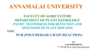 ANNAMALAI UNIVERSITY
FACULTY OF AGRICULTURE
DEPARTMENT OF PLANT PATHOLOGY
PAT-507 TECHNIQUES FOR DETECTION AND
DIAGNOSIS OF PLANT DISEASES
TOPIC
PCR (POLYMERASE CHAIN REACTION)
BY
V.AJAYDESOUZA
1ST YEAR M.sc (Ag) Plant pathology
 