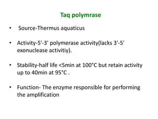 Taq polymrase
• Source-Thermus aquaticus
• Activity-5'-3' polymerase activity(lacks 3'-5'
exonuclease activitiy).
• Stability-half life <5min at 100°C but retain activity
up to 40min at 95°C .
• Function- The enzyme responsible for performing
the amplification
 