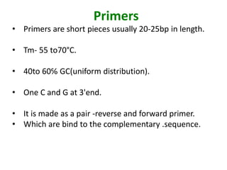 Primers
• Primers are short pieces usually 20-25bp in length.
• Tm- 55 to70°C.
• 40to 60℅ GC(uniform distribution).
• One C and G at 3'end.
• It is made as a pair -reverse and forward primer.
• Which are bind to the complementary .sequence.
 
