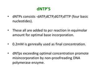dNTP'S
• dNTPs consists -dATP,dCTP,dGTP,dTTP (four basic
nucleotides).
• These all are added to pcr reaction in equimolar
amount for optimal base incorporation.
• 0.2mM is genreally used as final concentration.
• dNTps exceeding optimal concentration promote
misincorporation by non-proofreading DNA
polymerase enzyme.
 