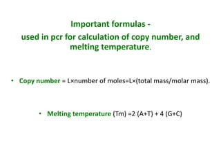 Important formulas -
used in pcr for calculation of copy number, and
melting temperature.
• Copy number = L×number of moles=L×(total mass/molar mass).
• Melting temperature (Tm) =2 (A+T) + 4 (G+C)
 