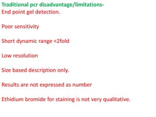 Traditional pcr disadvantage/limitations-
End point gel detection.
Poor sensitivity
Short dynamic range <2fold
Low resolution
Size based description only.
Results are not expressed as number
Ethidium bromide for staining is not very qualitative.
 