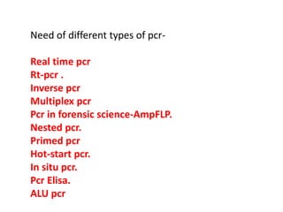 Need of different types of pcr-
Real time pcr
Rt-pcr .
Inverse pcr
Multiplex pcr
Pcr in forensic science-AmpFLP.
Nested pcr.
Primed pcr
Hot-start pcr.
In situ pcr.
Pcr Elisa.
ALU pcr
 
