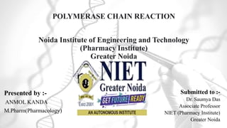 POLYMERASE CHAIN REACTION
Noida Institute of Engineering and Technology
(Pharmacy Institute)
Greater Noida
Presented by :-
ANMOL KANDA
M.Pharm(Pharmacology)
Submitted to :-
Dr. Saumya Das
Associate Professor
NIET (Pharmacy Institute)
Greater Noida
 