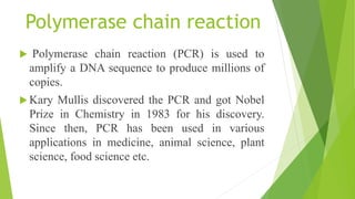 Polymerase chain reaction
 Polymerase chain reaction (PCR) is used to
amplify a DNA sequence to produce millions of
copies.
 Kary Mullis discovered the PCR and got Nobel
Prize in Chemistry in 1983 for his discovery.
Since then, PCR has been used in various
applications in medicine, animal science, plant
science, food science etc.
 