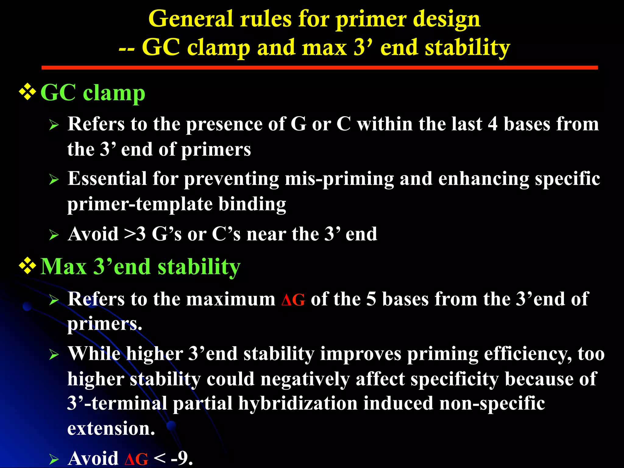 General rules for primer design
-- GC clamp and max 3’ end stability
v GC clamp
Ø  Refers to the presence of G or C within the last 4 bases from
the 3’ end of primers
Ø  Essential for preventing mis-priming and enhancing specific
primer-template binding
Ø  Avoid >3 G’s or C’s near the 3’ end
v Max 3’end stability
Ø  Refers to the maximum ΔG of the 5 bases from the 3’end of
primers.
Ø  While higher 3’end stability improves priming efficiency, too
higher stability could negatively affect specificity because of
3’-terminal partial hybridization induced non-specific
extension.
Ø  Avoid ΔG < -9.
 