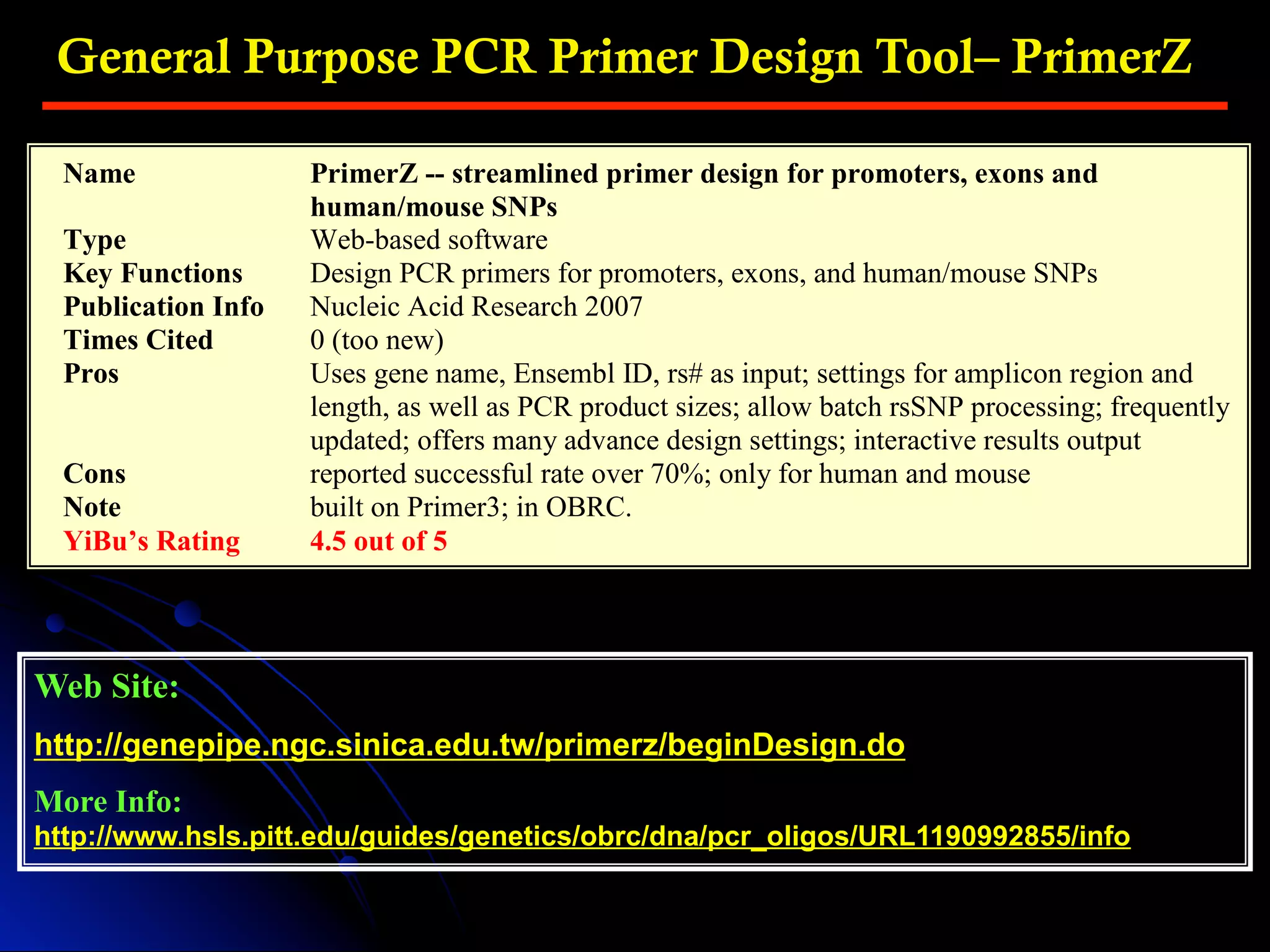 General Purpose PCR Primer Design Tool– PrimerZ
Web Site:
http://genepipe.ngc.sinica.edu.tw/primerz/beginDesign.do
More Info:
http://www.hsls.pitt.edu/guides/genetics/obrc/dna/pcr_oligos/URL1190992855/info
Name PrimerZ -- streamlined primer design for promoters, exons and
human/mouse SNPs
Type Web-based software
Key Functions Design PCR primers for promoters, exons, and human/mouse SNPs
Publication Info Nucleic Acid Research 2007
Times Cited 0 (too new)
Pros Uses gene name, Ensembl ID, rs# as input; settings for amplicon region and
length, as well as PCR product sizes; allow batch rsSNP processing; frequently
updated; offers many advance design settings; interactive results output
Cons reported successful rate over 70%; only for human and mouse
Note built on Primer3; in OBRC.
YiBu’s Rating 4.5 out of 5
 