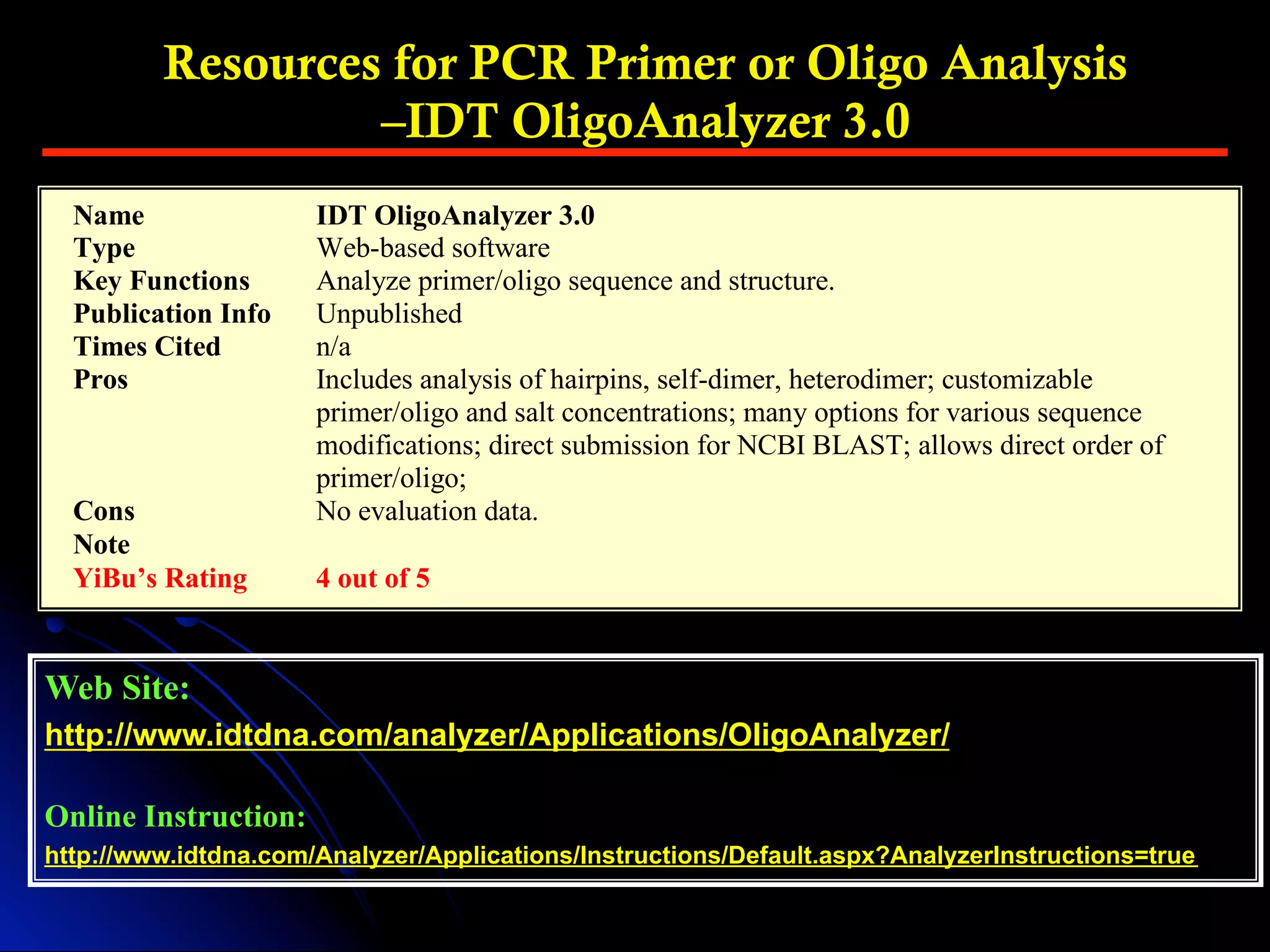 Web Site:
http://www.idtdna.com/analyzer/Applications/OligoAnalyzer/
Online Instruction:
http://www.idtdna.com/Analyzer/Applications/Instructions/Default.aspx?AnalyzerInstructions=true
Resources for PCR Primer or Oligo Analysis
–IDT OligoAnalyzer 3.0
Name IDT OligoAnalyzer 3.0
Type Web-based software
Key Functions Analyze primer/oligo sequence and structure.
Publication Info Unpublished
Times Cited n/a
Pros Includes analysis of hairpins, self-dimer, heterodimer; customizable
primer/oligo and salt concentrations; many options for various sequence
modifications; direct submission for NCBI BLAST; allows direct order of
primer/oligo;
Cons No evaluation data.
Note
YiBu’s Rating 4 out of 5
 