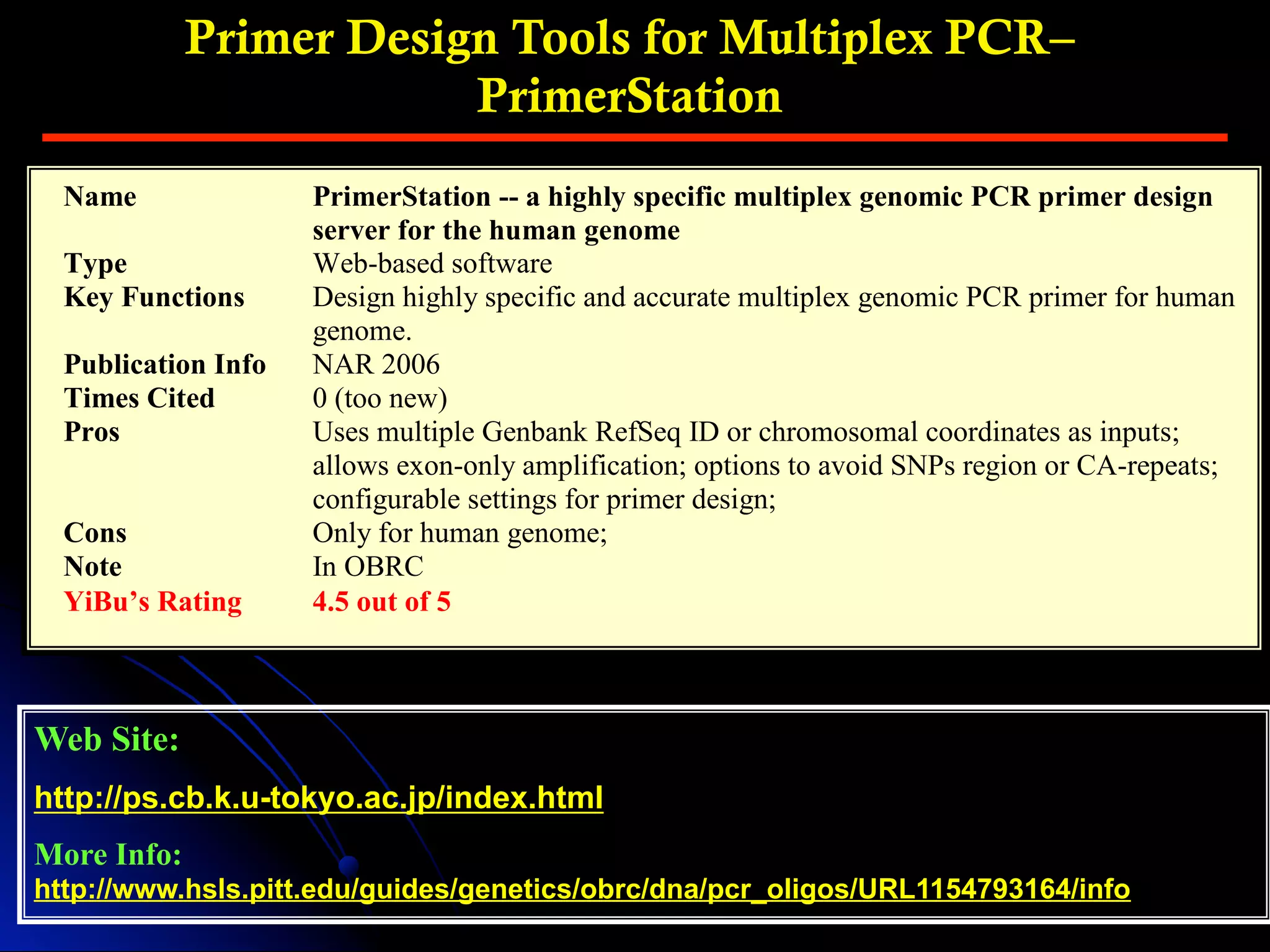 Primer Design Tools for Multiplex PCR–
PrimerStation
Web Site:
http://ps.cb.k.u-tokyo.ac.jp/index.html
More Info:
http://www.hsls.pitt.edu/guides/genetics/obrc/dna/pcr_oligos/URL1154793164/info
Name PrimerStation -- a highly specific multiplex genomic PCR primer design
server for the human genome
Type Web-based software
Key Functions Design highly specific and accurate multiplex genomic PCR primer for human
genome.
Publication Info NAR 2006
Times Cited 0 (too new)
Pros Uses multiple Genbank RefSeq ID or chromosomal coordinates as inputs;
allows exon-only amplification; options to avoid SNPs region or CA-repeats;
configurable settings for primer design;
Cons Only for human genome;
Note In OBRC
YiBu’s Rating 4.5 out of 5
 