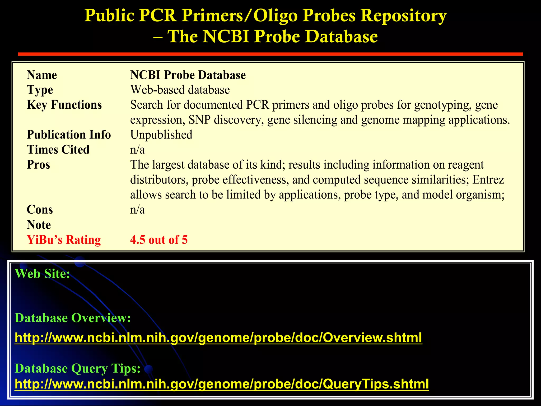 Public PCR Primers/Oligo Probes Repository
– The NCBI Probe Database
Web Site:
Database Overview:
http://www.ncbi.nlm.nih.gov/genome/probe/doc/Overview.shtml
Database Query Tips:
http://www.ncbi.nlm.nih.gov/genome/probe/doc/QueryTips.shtml
Name NCBI Probe Database
Type Web-based database
Key Functions Search for documented PCR primers and oligo probes for genotyping, gene
expression, SNP discovery, gene silencing and genome mapping applications.
Publication Info Unpublished
Times Cited n/a
Pros The largest database of its kind; results including information on reagent
distributors, probe effectiveness, and computed sequence similarities; Entrez
allows search to be limited by applications, probe type, and model organism;
Cons n/a
Note
YiBu’s Rating 4.5 out of 5
 