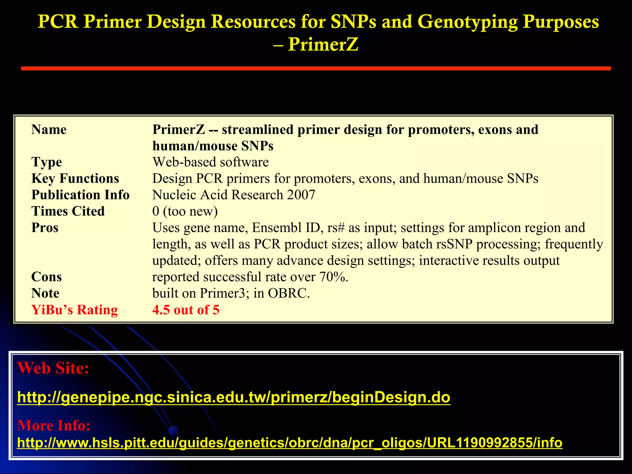 PCR Primer Design Resources for SNPs and Genotyping Purposes
– PrimerZ
Web Site:
http://genepipe.ngc.sinica.edu.tw/primerz/beginDesign.do
More Info:
http://www.hsls.pitt.edu/guides/genetics/obrc/dna/pcr_oligos/URL1190992855/info
Name PrimerZ -- streamlined primer design for promoters, exons and
human/mouse SNPs
Type Web-based software
Key Functions Design PCR primers for promoters, exons, and human/mouse SNPs
Publication Info Nucleic Acid Research 2007
Times Cited 0 (too new)
Pros Uses gene name, Ensembl ID, rs# as input; settings for amplicon region and
length, as well as PCR product sizes; allow batch rsSNP processing; frequently
updated; offers many advance design settings; interactive results output
Cons reported successful rate over 70%.
Note built on Primer3; in OBRC.
YiBu’s Rating 4.5 out of 5
 