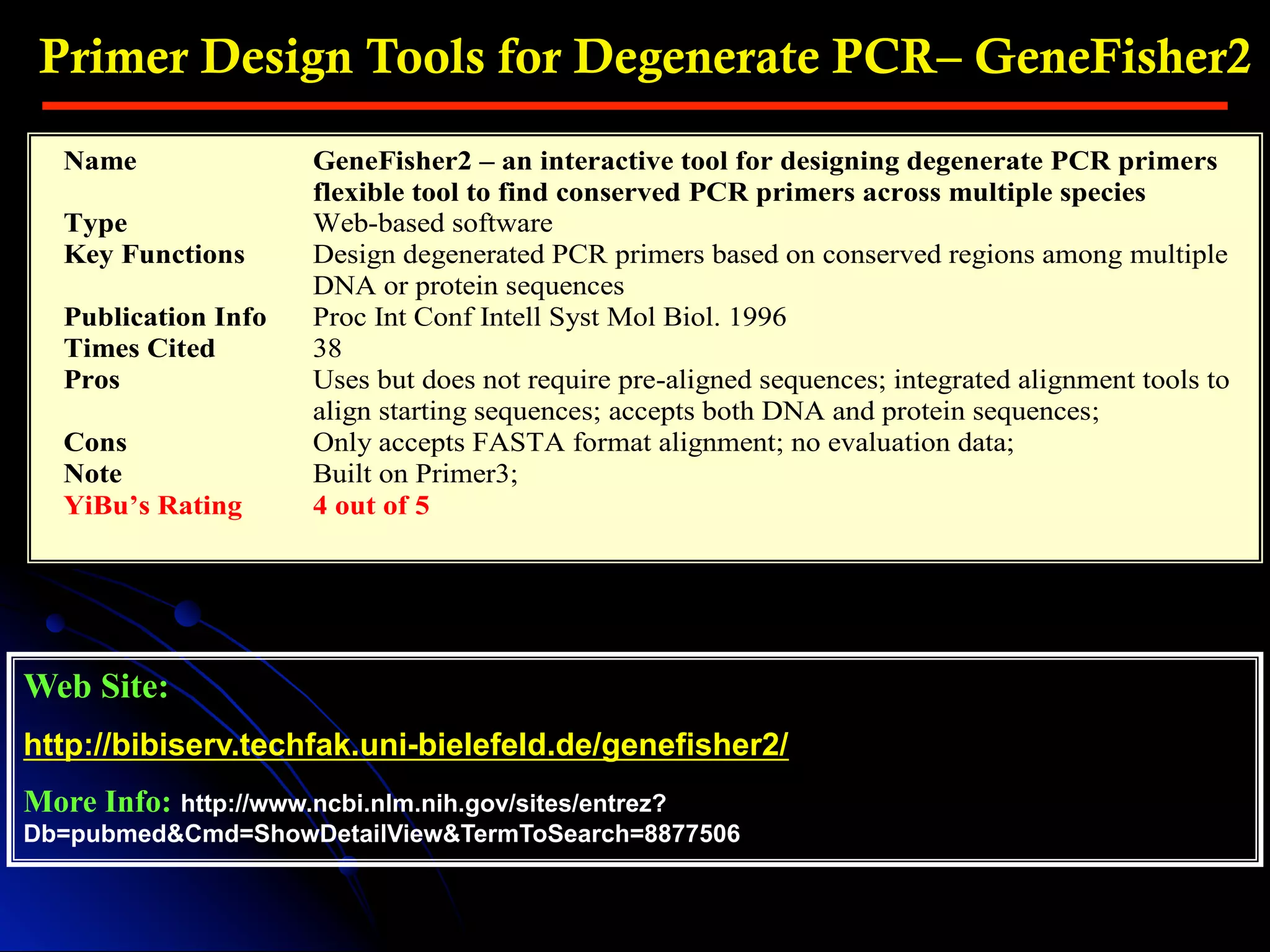 Primer Design Tools for Degenerate PCR– GeneFisher2
Web Site:
http://bibiserv.techfak.uni-bielefeld.de/genefisher2/
More Info: http://www.ncbi.nlm.nih.gov/sites/entrez?
Db=pubmed&Cmd=ShowDetailView&TermToSearch=8877506
Name GeneFisher2 – an interactive tool for designing degenerate PCR primers
flexible tool to find conserved PCR primers across multiple species
Type Web-based software
Key Functions Design degenerated PCR primers based on conserved regions among multiple
DNA or protein sequences
Publication Info Proc Int Conf Intell Syst Mol Biol. 1996
Times Cited 38
Pros Uses but does not require pre-aligned sequences; integrated alignment tools to
align starting sequences; accepts both DNA and protein sequences;
Cons Only accepts FASTA format alignment; no evaluation data;
Note Built on Primer3;
YiBu’s Rating 4 out of 5
 