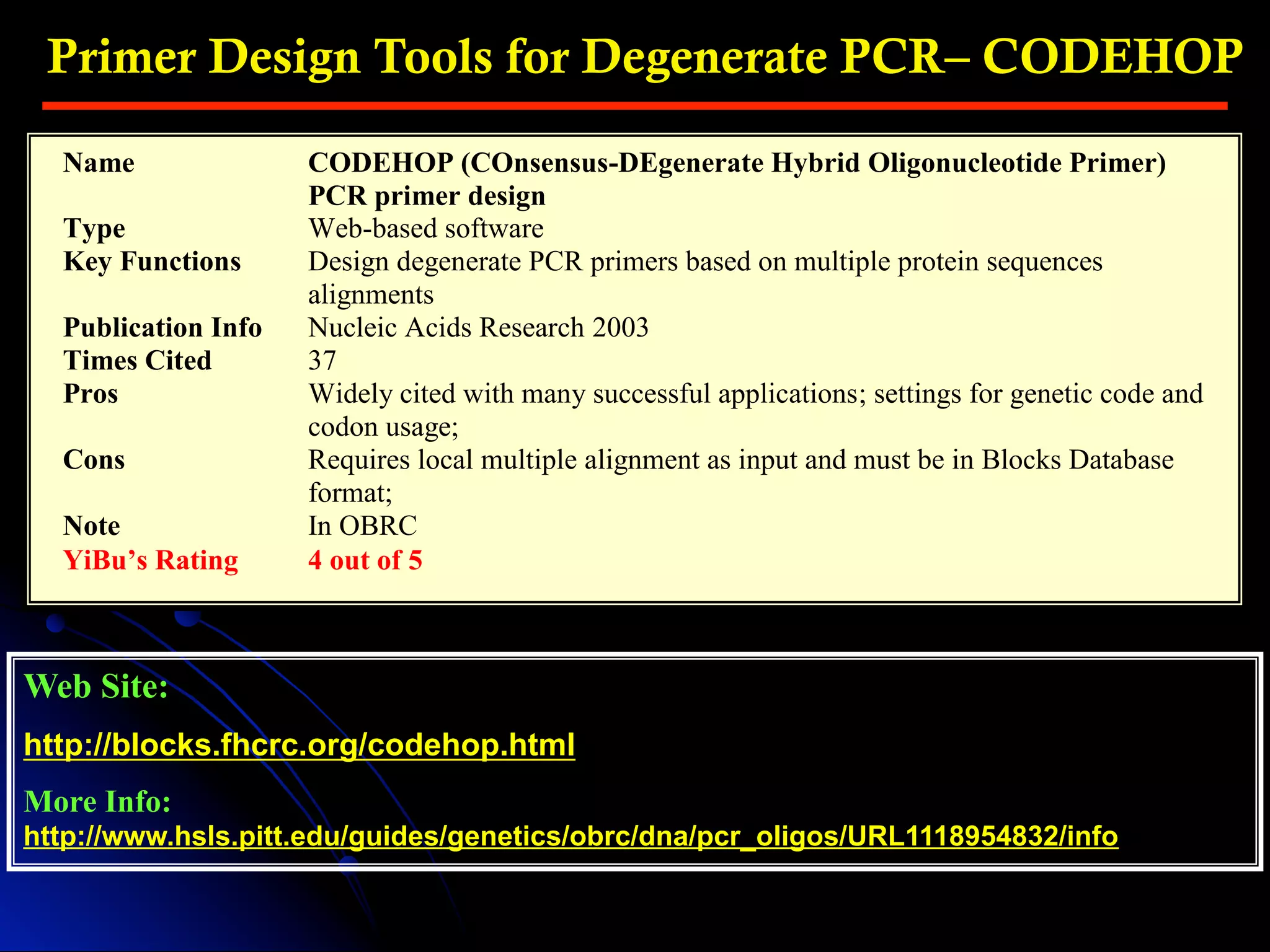 Primer Design Tools for Degenerate PCR– CODEHOP
Web Site:
http://blocks.fhcrc.org/codehop.html
More Info:
http://www.hsls.pitt.edu/guides/genetics/obrc/dna/pcr_oligos/URL1118954832/info
Name CODEHOP (COnsensus-DEgenerate Hybrid Oligonucleotide Primer)
PCR primer design
Type Web-based software
Key Functions Design degenerate PCR primers based on multiple protein sequences
alignments
Publication Info Nucleic Acids Research 2003
Times Cited 37
Pros Widely cited with many successful applications; settings for genetic code and
codon usage;
Cons Requires local multiple alignment as input and must be in Blocks Database
format;
Note In OBRC
YiBu’s Rating 4 out of 5
 