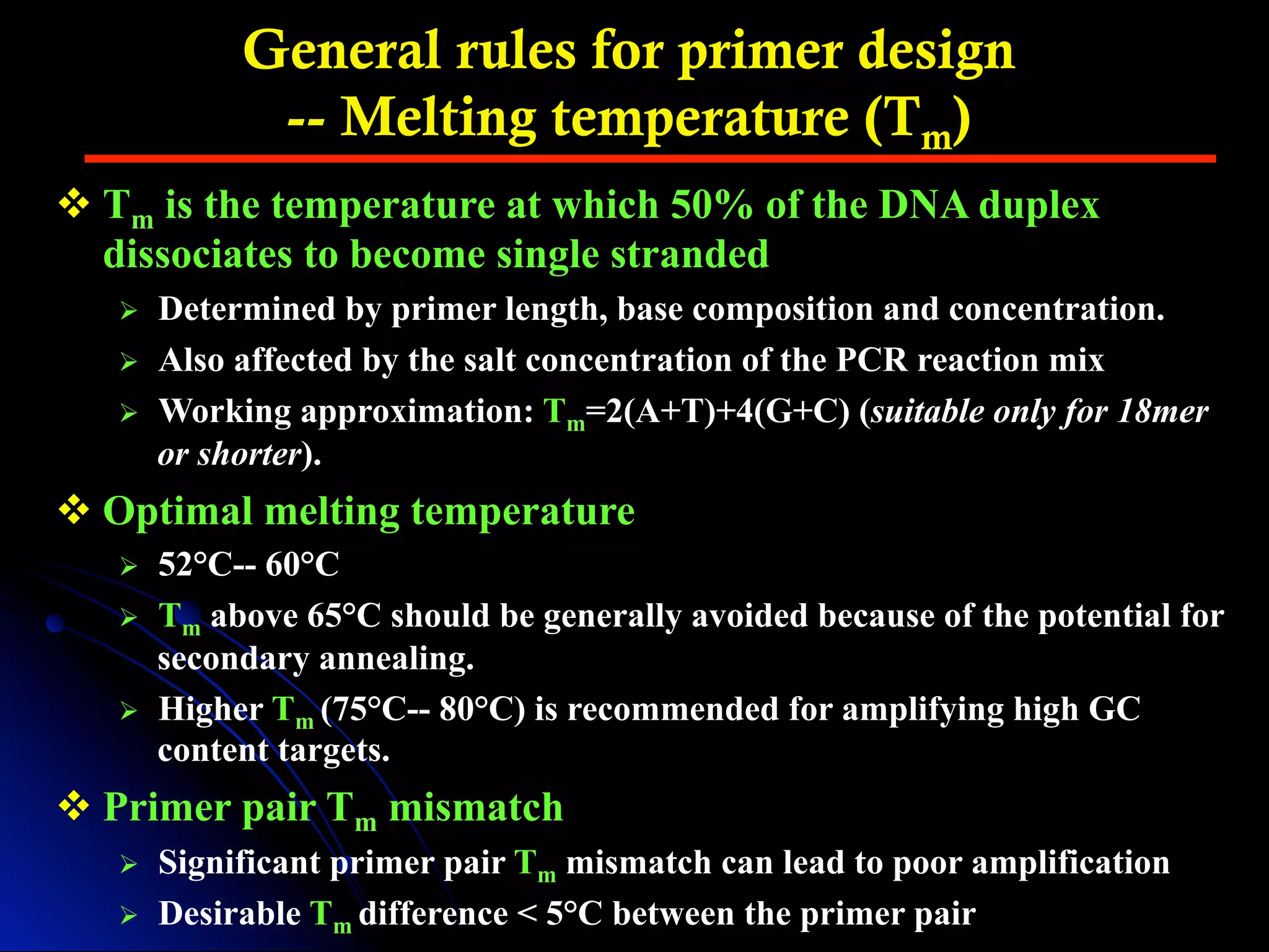 General rules for primer design
-- Melting temperature (Tm)
v Tm is the temperature at which 50% of the DNA duplex
dissociates to become single stranded
Ø  Determined by primer length, base composition and concentration.
Ø  Also affected by the salt concentration of the PCR reaction mix
Ø  Working approximation: Tm=2(A+T)+4(G+C) (suitable only for 18mer
or shorter).
v Optimal melting temperature
Ø  52°C-- 60°C
Ø  Tm above 65°C should be generally avoided because of the potential for
secondary annealing.
Ø  Higher Tm (75°C-- 80°C) is recommended for amplifying high GC
content targets.
v Primer pair Tm mismatch
Ø  Significant primer pair Tm mismatch can lead to poor amplification
Ø  Desirable Tm difference < 5°C between the primer pair
 