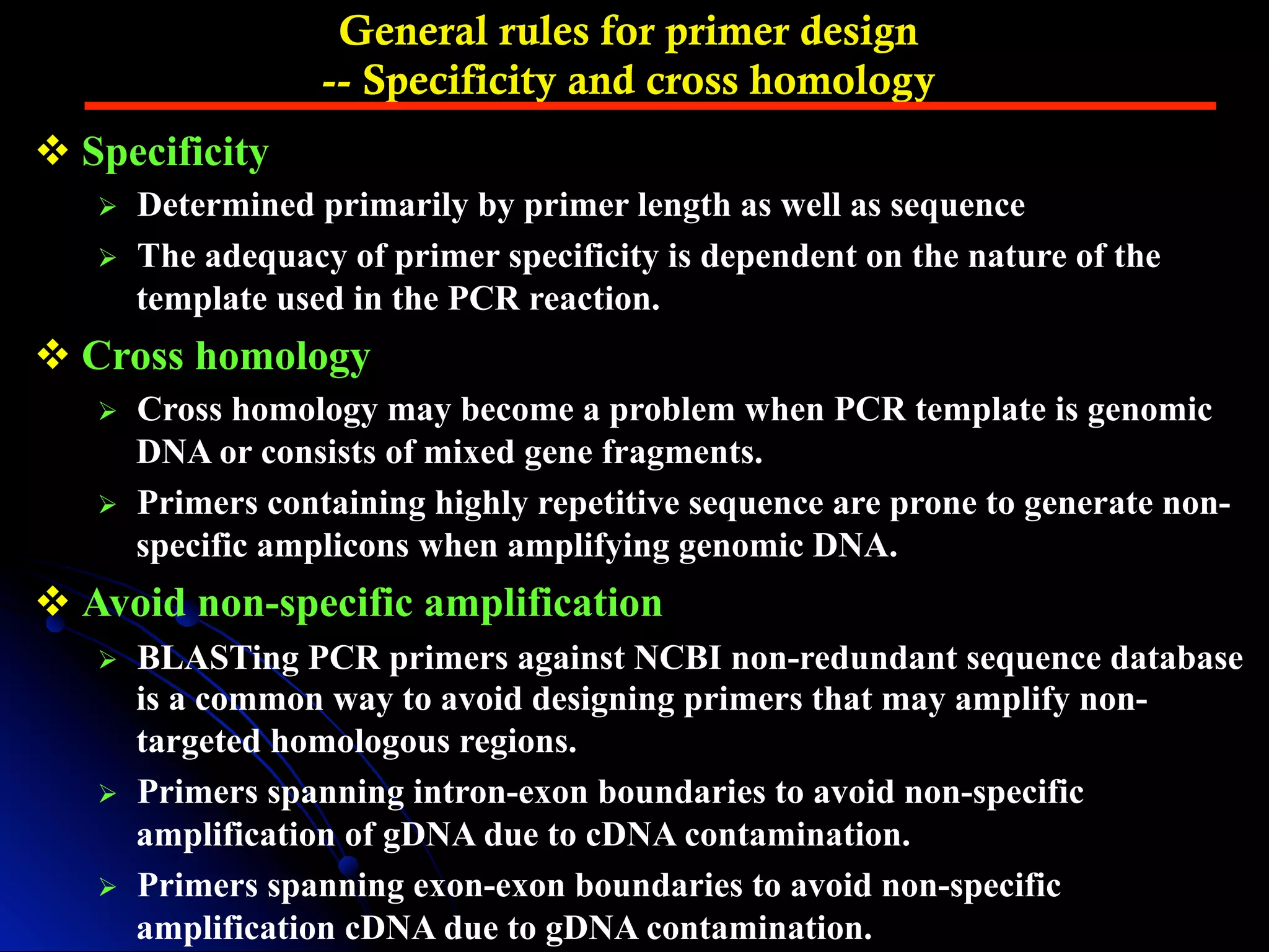 General rules for primer design
-- Specificity and cross homology
v Specificity
Ø  Determined primarily by primer length as well as sequence
Ø  The adequacy of primer specificity is dependent on the nature of the
template used in the PCR reaction.
v Cross homology
Ø  Cross homology may become a problem when PCR template is genomic
DNA or consists of mixed gene fragments.
Ø  Primers containing highly repetitive sequence are prone to generate non-
specific amplicons when amplifying genomic DNA.
v Avoid non-specific amplification
Ø  BLASTing PCR primers against NCBI non-redundant sequence database
is a common way to avoid designing primers that may amplify non-
targeted homologous regions.
Ø  Primers spanning intron-exon boundaries to avoid non-specific
amplification of gDNA due to cDNA contamination.
Ø  Primers spanning exon-exon boundaries to avoid non-specific
amplification cDNA due to gDNA contamination.
 