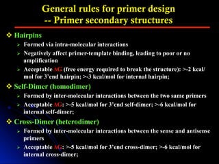 General rules for primer design
-- Primer secondary structures
v Hairpins
Ø  Formed via intra-molecular interactions
Ø  Negatively affect primer-template binding, leading to poor or no
amplification
Ø  Acceptable ΔG (free energy required to break the structure): >-2 kcal/
mol for 3’end hairpin; >-3 kcal/mol for internal hairpin;
v Self-Dimer (homodimer)
Ø  Formed by inter-molecular interactions between the two same primers
Ø  Acceptable ΔG: >-5 kcal/mol for 3’end self-dimer; >-6 kcal/mol for
internal self-dimer;
v Cross-Dimer (heterodimer)
Ø  Formed by inter-molecular interactions between the sense and antisense
primers
Ø  Acceptable ΔG: >-5 kcal/mol for 3’end cross-dimer; >-6 kcal/mol for
internal cross-dimer;
 