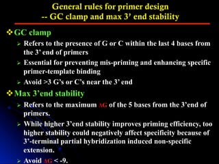 General rules for primer design
-- GC clamp and max 3’ end stability
v GC clamp
Ø  Refers to the presence of G or C within the last 4 bases from
the 3’ end of primers
Ø  Essential for preventing mis-priming and enhancing specific
primer-template binding
Ø  Avoid >3 G’s or C’s near the 3’ end
v Max 3’end stability
Ø  Refers to the maximum ΔG of the 5 bases from the 3’end of
primers.
Ø  While higher 3’end stability improves priming efficiency, too
higher stability could negatively affect specificity because of
3’-terminal partial hybridization induced non-specific
extension.
Ø  Avoid ΔG < -9.
 