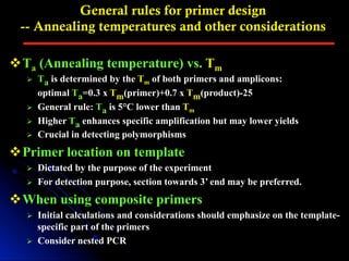 General rules for primer design
-- Annealing temperatures and other considerations
v Ta (Annealing temperature) vs. Tm
Ø  Ta is determined by the Tm of both primers and amplicons:
optimal Ta=0.3 x Tm(primer)+0.7 x Tm(product)-25
Ø  General rule: Ta is 5°C lower than Tm
Ø  Higher Ta enhances specific amplification but may lower yields
Ø  Crucial in detecting polymorphisms
v Primer location on template
Ø  Dictated by the purpose of the experiment
Ø  For detection purpose, section towards 3’ end may be preferred.
v When using composite primers
Ø  Initial calculations and considerations should emphasize on the template-
specific part of the primers
Ø  Consider nested PCR
 