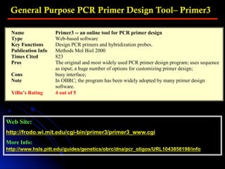 General Purpose PCR Primer Design Tool– Primer3
Web Site:
http://frodo.wi.mit.edu/cgi-bin/primer3/primer3_www.cgi
More Info:
http://www.hsls.pitt.edu/guides/genetics/obrc/dna/pcr_oligos/URL1043858198/info
Name Primer3 -- an online tool for PCR primer design
Type Web-based software
Key Functions Design PCR primers and hybridization probes.
Publication Info Methods Mol Biol 2000
Times Cited 823
Pros The original and most widely used PCR primer design program; uses sequence
as input; a huge number of options for customizing primer design;
Cons busy interface;
Note In OBRC; the program has been widely adopted by many primer design
software.
YiBu’s Rating 4 out of 5
 