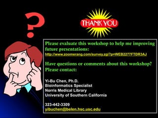 Please evaluate this workshop to help me improving
future presentations:
http://www.zoomerang.com/survey.zgi?p=WEB2277FTDR3AJ
Have questions or comments about this workshop?
Please contact:
Yi-Bu Chen, Ph.D.
Bioinformatics Specialist
Norris Medical Library
University of Southern California
323-442-3309
yibuchen@belen.hsc.usc.edu
 