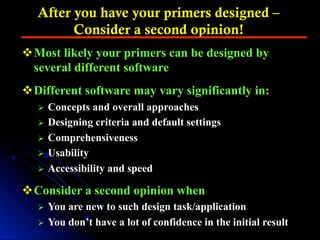 After you have your primers designed –
Consider a second opinion!
v Most likely your primers can be designed by
several different software
v Different software may vary significantly in:
Ø  Concepts and overall approaches
Ø  Designing criteria and default settings
Ø  Comprehensiveness
Ø  Usability
Ø  Accessibility and speed
v Consider a second opinion when
Ø  You are new to such design task/application
Ø  You don’t have a lot of confidence in the initial result
 