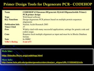 Primer Design Tools for Degenerate PCR– CODEHOP
Web Site:
http://blocks.fhcrc.org/codehop.html
More Info:
http://www.hsls.pitt.edu/guides/genetics/obrc/dna/pcr_oligos/URL1118954832/info
Name CODEHOP (COnsensus-DEgenerate Hybrid Oligonucleotide Primer)
PCR primer design
Type Web-based software
Key Functions Design degenerate PCR primers based on multiple protein sequences
alignments
Publication Info Nucleic Acids Research 2003
Times Cited 37
Pros Widely cited with many successful applications; settings for genetic code and
codon usage;
Cons Requires local multiple alignment as input and must be in Blocks Database
format;
Note In OBRC
YiBu’s Rating 4 out of 5
 