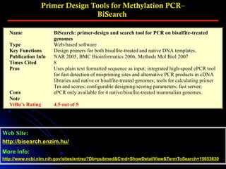 Primer Design Tools for Methylation PCR–
BiSearch
Web Site:
http://bisearch.enzim.hu/
More Info:
http://www.ncbi.nlm.nih.gov/sites/entrez?Db=pubmed&Cmd=ShowDetailView&TermToSearch=15653630
Name BiSearch: primer-design and search tool for PCR on bisulfite-treated
genomes
Type Web-based software
Key Functions Design primers for both bisulfite-treated and native DNA templates.
Publication Info NAR 2005, BMC Bioinformatics 2006, Methods Mol Biol 2007
Times Cited 8
Pros Uses plain text formatted sequence as input; integrated high-speed ePCR tool
for fast detection of mispriming sites and alternative PCR products in cDNA
libraries and native or bisulfite-treated genomes; tools for calculating primer
Tm and scores; configurable designing/scoring parameters; fast server;
Cons ePCR only available for 4 native/bisufite-treated mammalian genomes.
Note
YiBu’s Rating 4.5 out of 5
 