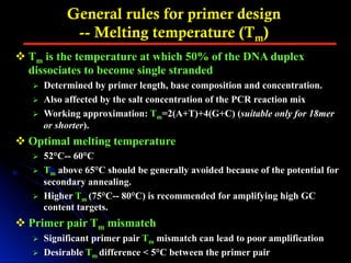 General rules for primer design
-- Melting temperature (Tm)
v Tm is the temperature at which 50% of the DNA duplex
dissociates to become single stranded
Ø  Determined by primer length, base composition and concentration.
Ø  Also affected by the salt concentration of the PCR reaction mix
Ø  Working approximation: Tm=2(A+T)+4(G+C) (suitable only for 18mer
or shorter).
v Optimal melting temperature
Ø  52°C-- 60°C
Ø  Tm above 65°C should be generally avoided because of the potential for
secondary annealing.
Ø  Higher Tm (75°C-- 80°C) is recommended for amplifying high GC
content targets.
v Primer pair Tm mismatch
Ø  Significant primer pair Tm mismatch can lead to poor amplification
Ø  Desirable Tm difference < 5°C between the primer pair
 
