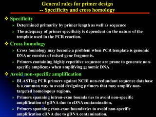 General rules for primer design
-- Specificity and cross homology
v Specificity
Ø  Determined primarily by primer length as well as sequence
Ø  The adequacy of primer specificity is dependent on the nature of the
template used in the PCR reaction.
v Cross homology
Ø  Cross homology may become a problem when PCR template is genomic
DNA or consists of mixed gene fragments.
Ø  Primers containing highly repetitive sequence are prone to generate non-
specific amplicons when amplifying genomic DNA.
v Avoid non-specific amplification
Ø  BLASTing PCR primers against NCBI non-redundant sequence database
is a common way to avoid designing primers that may amplify non-
targeted homologous regions.
Ø  Primers spanning intron-exon boundaries to avoid non-specific
amplification of gDNA due to cDNA contamination.
Ø  Primers spanning exon-exon boundaries to avoid non-specific
amplification cDNA due to gDNA contamination.
 
