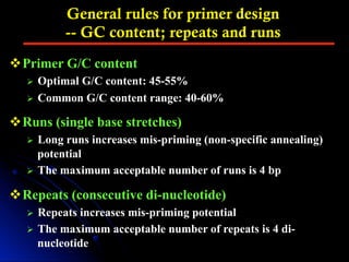 General rules for primer design
-- GC content; repeats and runs
v Primer G/C content
Ø  Optimal G/C content: 45-55%
Ø  Common G/C content range: 40-60%
v Runs (single base stretches)
Ø  Long runs increases mis-priming (non-specific annealing)
potential
Ø  The maximum acceptable number of runs is 4 bp
v Repeats (consecutive di-nucleotide)
Ø  Repeats increases mis-priming potential
Ø  The maximum acceptable number of repeats is 4 di-
nucleotide
 