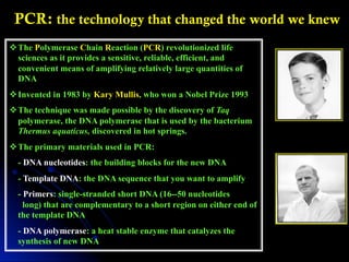 v The Polymerase Chain Reaction (PCR) revolutionized life
sciences as it provides a sensitive, reliable, efficient, and
convenient means of amplifying relatively large quantities of
DNA
v Invented in 1983 by Kary Mullis, who won a Nobel Prize 1993
v The technique was made possible by the discovery of Taq
polymerase, the DNA polymerase that is used by the bacterium
Thermus aquaticus, discovered in hot springs.
v The primary materials used in PCR:
- DNA nucleotides: the building blocks for the new DNA
- Template DNA: the DNA sequence that you want to amplify
- Primers: single-stranded short DNA (16--50 nucleotides
long) that are complementary to a short region on either end of
the template DNA
- DNA polymerase: a heat stable enzyme that catalyzes the
synthesis of new DNA
PCR: the technology that changed the world we knew
 
