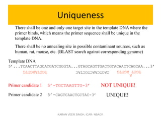 Uniqueness
There shall be one and only one target site in the template DNA where the
primer binds, which means the primer sequence shall be unique in the
template DNA.
There shall be no annealing site in possible contaminant sources, such as
human, rat, mouse, etc. (BLAST search against corresponding genome)
Primer candidate 1 5’-TGCTAAGTTG-3’
Primer candidate 2 5’-CAGTCAACTGCTAC-3’
TGCTAAGTTG CAGTCAACTGCTAC
Template DNA
5’...TCAACTTAGCATGATCGGGTA...GTAGCAGTTGACTGTACAACTCAGCAA...3’
NOT UNIQUE!
UNIQUE!
TGCT
AGTTG
A
KARAN VEER SINGH, ICAR- NBAGR
 