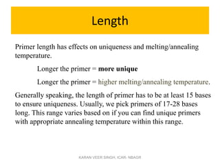 Length
Primer length has effects on uniqueness and melting/annealing
temperature.
Longer the primer = more unique
Longer the primer = higher melting/annealing temperature.
Generally speaking, the length of primer has to be at least 15 bases
to ensure uniqueness. Usually, we pick primers of 17-28 bases
long. This range varies based on if you can find unique primers
with appropriate annealing temperature within this range.
KARAN VEER SINGH, ICAR- NBAGR
 