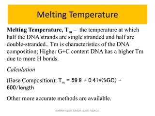 Melting Temperature
Melting Temperature, Tm – the temperature at which
half the DNA strands are single stranded and half are
double-stranded.. Tm is characteristics of the DNA
composition; Higher G+C content DNA has a higher Tm
due to more H bonds.
Calculation
(Base Composition): Tm = 59.9 + 0.41*(%GC) -
600/length
Other more accurate methods are available.
KARAN VEER SINGH, ICAR- NBAGR
 