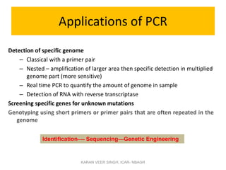 Applications of PCR
Detection of specific genome
– Classical with a primer pair
– Nested – amplification of larger area then specific detection in multiplied
genome part (more sensitive)
– Real time PCR to quantify the amount of genome in sample
– Detection of RNA with reverse transcriptase
Screening specific genes for unknown mutations
Genotyping using short primers or primer pairs that are often repeated in the
genome
KARAN VEER SINGH, ICAR- NBAGR
Identification–-- Sequencing—Genetic Engineering
 