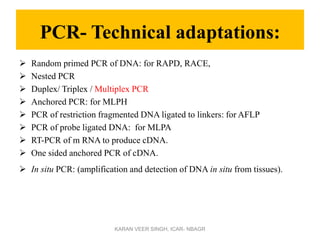 PCR- Technical adaptations:
 Random primed PCR of DNA: for RAPD, RACE,
 Nested PCR
 Duplex/ Triplex / Multiplex PCR
 Anchored PCR: for MLPH
 PCR of restriction fragmented DNA ligated to linkers: for AFLP
 PCR of probe ligated DNA: for MLPA
 RT-PCR of m RNA to produce cDNA.
 One sided anchored PCR of cDNA.
 In situ PCR: (amplification and detection of DNA in situ from tissues).
KARAN VEER SINGH, ICAR- NBAGR
 