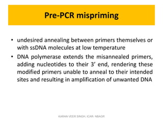 Pre-PCR mispriming
• undesired annealing between primers themselves or
with ssDNA molecules at low temperature
• DNA polymerase extends the misannealed primers,
adding nucleotides to their 3’ end, rendering these
modified primers unable to anneal to their intended
sites and resulting in amplification of unwanted DNA
KARAN VEER SINGH, ICAR- NBAGR
 
