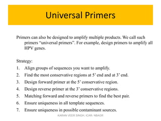 Universal Primers
Primers can also be designed to amplify multiple products. We call such
primers “universal primers”. For example, design primers to amplify all
HPV genes.
Strategy:
1. Align groups of sequences you want to amplify.
2. Find the most conservative regions at 5’ end and at 3’ end.
3. Design forward primer at the 5’ conservative region.
4. Design reverse primer at the 3’ conservative regions.
5. Matching forward and reverse primers to find the best pair.
6. Ensure uniqueness in all template sequences.
7. Ensure uniqueness in possible contaminant sources.
KARAN VEER SINGH, ICAR- NBAGR
 