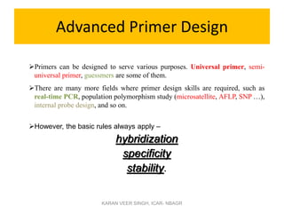 Advanced Primer Design
Primers can be designed to serve various purposes. Universal primer, semi-
universal primer, guessmers are some of them.
There are many more fields where primer design skills are required, such as
real-time PCR, population polymorphism study (microsatellite, AFLP, SNP …),
internal probe design, and so on.
However, the basic rules always apply –
hybridization
specificity
stability.
KARAN VEER SINGH, ICAR- NBAGR
 