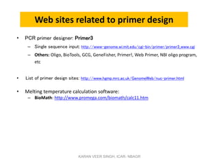 Web sites related to primer design
• PCR primer designer: Primer3
– Single sequence input: http://www-genome.wi.mit.edu/cgi-bin/primer/primer3_www.cgi
– Others: Oligo, BioTools, GCG, GeneFisher, Primer!, Web Primer, NBI oligo program,
etc
• List of primer design sites: http://www.hgmp.mrc.ac.uk/GenomeWeb/nuc-primer.html
• Melting temperature calculation software:
– BioMath: http://www.promega.com/biomath/calc11.htm
KARAN VEER SINGH, ICAR- NBAGR
 