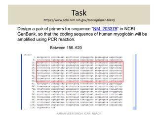 Task
https://www.ncbi.nlm.nih.gov/tools/primer-blast/
Design a pair of primers for sequence “NM_203378” in NCBI
GenBank, so that the coding sequence of human myoglobin will be
amplified using PCR reaction.
Between 156..620
KARAN VEER SINGH, ICAR- NBAGR
 