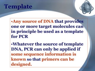 Template
•Any source of DNA that provides
one or more target molecules can
in principle be used as a template
for PCR
•Whatever the source of template
DNA, PCR can only be applied if
some sequence information is
known so that primers can be
designed.
 