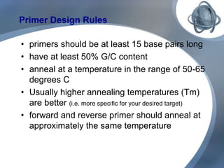 Primer Design Rules
• primers should be at least 15 base pairs long
• have at least 50% G/C content
• anneal at a temperature in the range of 50-65
degrees C
• Usually higher annealing temperatures (Tm)
are better (i.e. more specific for your desired target)
• forward and reverse primer should anneal at
approximately the same temperature
 