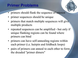 Primer Problems
• primers should flank the sequence of interest
• primer sequences should be unique
• primers that match multiple sequences will give
multiple products
• repeated sequences can be amplified - but only if
unique flanking regions can be found where
primers can bind
• primers can have self-annealing regions within
each primer (i.e. hairpin and foldback loops)
• pairs of primers can anneal to each other to form
the dreaded "primer dimers"
 