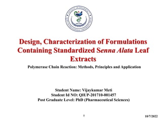 Design, Characterization of Formulations
Containing Standardized Senna Alata Leaf
Extracts
10/7/2022
1
Polymerase Chain Reaction: Methods, Principles and Application
Student Name: Vijaykumar Meti
Student Id NO: QIUP-201710-001457
Post Graduate Level: PhD (Pharmaceutical Sciences)
 