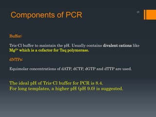 13
Buffer:
Tris-Cl buffer to maintain the pH. Usually contains divalent cations like
Mg2+ which is a cofactor for Taq polymerase.
dNTPs:
Equimolar concentrations of dATP, dCTP, dGTP and dTTP are used.
Components of PCR
The ideal pH of Tris-Cl buffer for PCR is 8.4.
For long templates, a higher pH (pH 9.0) is suggested.
 
