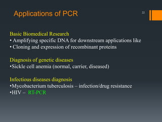 22
Basic Biomedical Research
• Amplifying specific DNA for downstream applications like
• Cloning and expression of recombinant proteins
Diagnosis of genetic diseases
•Sickle cell anemia (normal, carrier, diseased)
Infectious diseases diagnosis
•Mycobacterium tuberculosis – infection/drug resistance
•HIV – RT-PCR
Applications of PCR
 