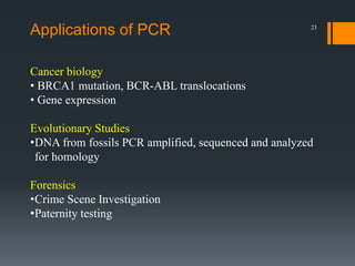 23
Cancer biology
• BRCA1 mutation, BCR-ABL translocations
• Gene expression
Evolutionary Studies
•DNA from fossils PCR amplified, sequenced and analyzed
for homology
Forensics
•Crime Scene Investigation
•Paternity testing
Applications of PCR
 