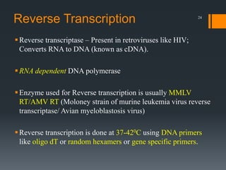 24
Reverse Transcription
Reverse transcriptase – Present in retroviruses like HIV;
Converts RNA to DNA (known as cDNA).
RNA dependent DNA polymerase
Enzyme used for Reverse transcription is usually MMLV
RT/AMV RT (Moloney strain of murine leukemia virus reverse
transcriptase/ Avian myeloblastosis virus)
Reverse transcription is done at 37-420C using DNA primers
like oligo dT or random hexamers or gene specific primers.
 